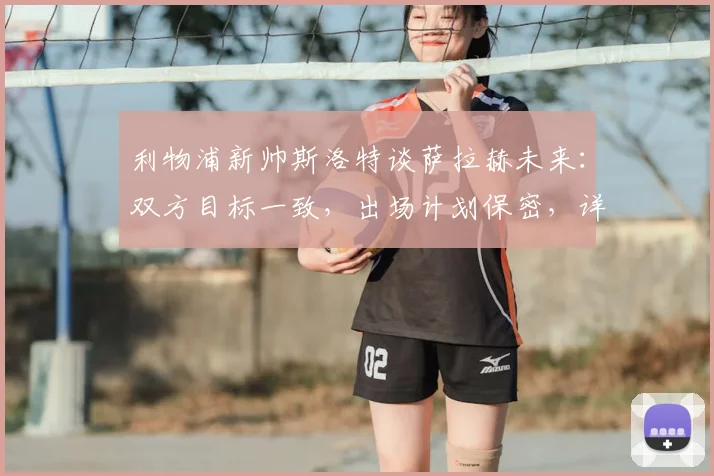 利物浦新帅斯洛特谈萨拉赫未来：双方目标一致，出场计划保密，详解季前赛安排与离队传闻回应