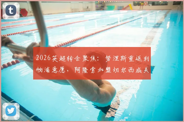2026英超转会聚焦:努涅斯重返利物浦意愿,阿隆索加盟切尔西成关键变量,切尔西引援策略分析