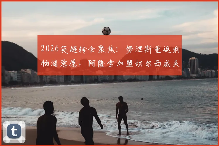 2026英超转会聚焦：努涅斯重返利物浦意愿，阿隆索加盟切尔西成关键变量，切尔西引援策略分析