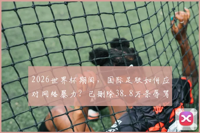 2026世界杯期间,国际足联如何应对网络暴力?已删除38.8万条辱骂帖子背后的球员保护机制