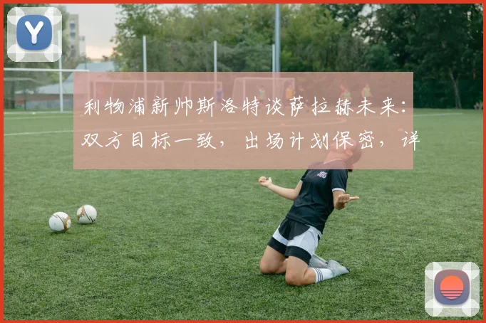 利物浦新帅斯洛特谈萨拉赫未来:双方目标一致,出场计划保密,详解季前赛安排与离队传闻回应