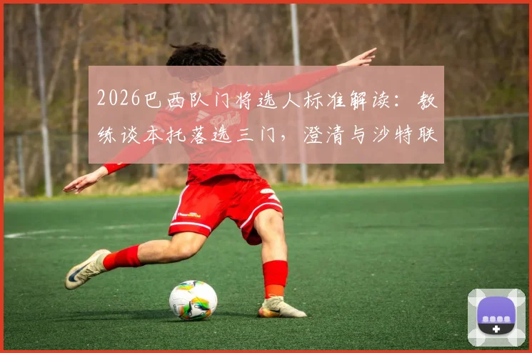 2026巴西队门将选人标准解读:教练谈本托落选三门,澄清与沙特联乌龙绝平无关,分析三门人选竞争现状