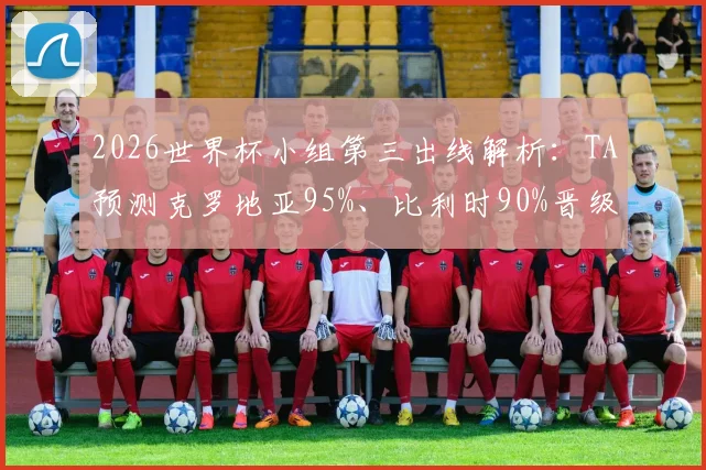 2026世界杯小组第三出线解析：TA预测克罗地亚95%、比利时90%晋级概率，附各组规则详解