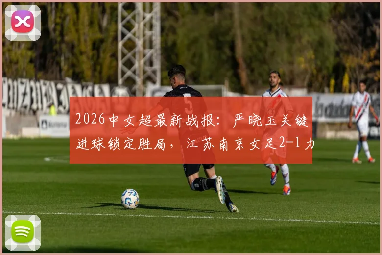 2026中女超最新战报：严晓玉关键进球锁定胜局，江苏南京女足2-1力克广西平果呗侬女足，附最新积分榜