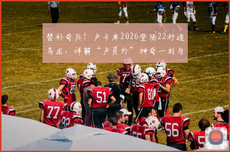替补奇兵！卢卡库2026登场22秒造乌龙，详解“卢员外”神奇一刻与背后数据