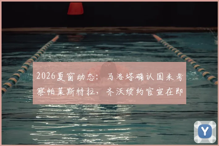 2026夏窗动态：马洛塔确认国米考察帕莱斯特拉，齐沃续约官宣在即，蓝黑军团后防更新计划解析