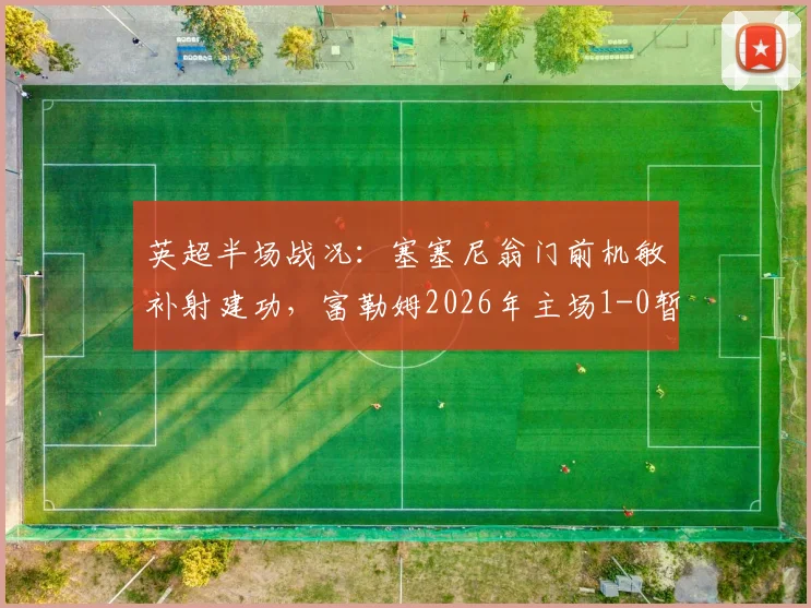 英超半场战况：塞塞尼翁门前机敏补射建功，富勒姆2026年主场1-0暂时领先阿斯顿维拉