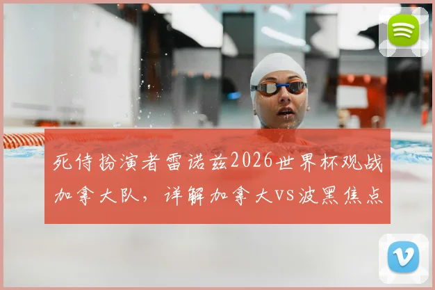 死侍扮演者雷诺兹2026世界杯观战加拿大队，详解加拿大vs波黑焦点战及明星球迷趣闻
