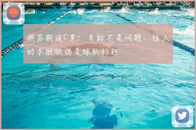 热苏斯谈C罗:年龄不是问题,惊人的求胜欲仍是球队标杆