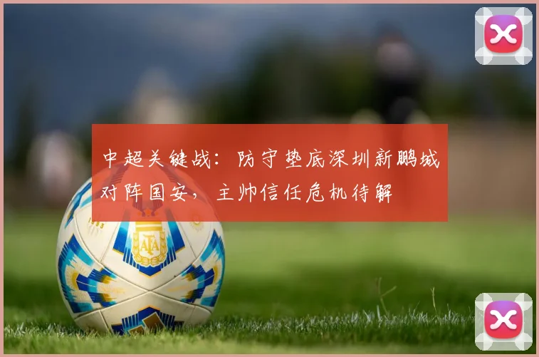 中超关键战:防守垫底深圳新鹏城对阵国安,主帅信任危机待解
