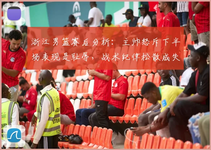 浙江男篮赛后分析：主帅怒斥下半场表现是耻辱，战术纪律松散成失利关键，未来如何调整？