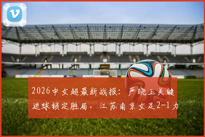 2026中女超最新战报：严晓玉关键进球锁定胜局，江苏南京女足2-1力克广西平果呗侬女足，附最新积分榜