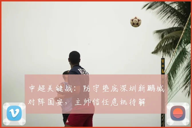 中超关键战：防守垫底深圳新鹏城对阵国安，主帅信任危机待解